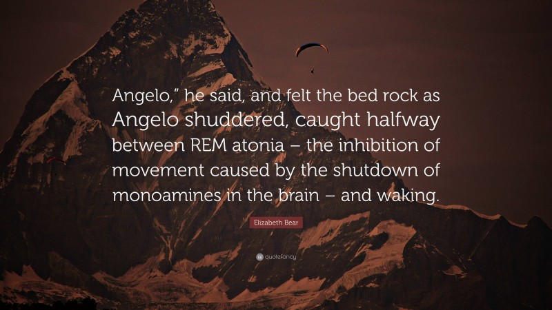 Elizabeth Bear Quote: “Angelo,” he said, and felt the bed rock as Angelo shuddered, caught halfway between REM atonia – the inhibition of movement caused by the shutdown of monoamines in the brain – and waking.”