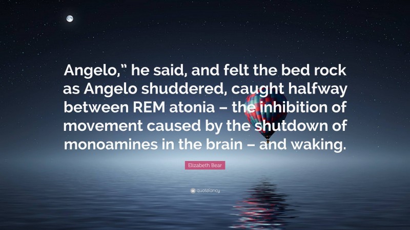 Elizabeth Bear Quote: “Angelo,” he said, and felt the bed rock as Angelo shuddered, caught halfway between REM atonia – the inhibition of movement caused by the shutdown of monoamines in the brain – and waking.”