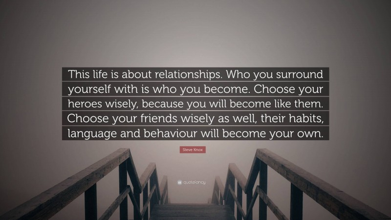 Steve Knox Quote: “This life is about relationships. Who you surround yourself with is who you become. Choose your heroes wisely, because you will become like them. Choose your friends wisely as well, their habits, language and behaviour will become your own.”