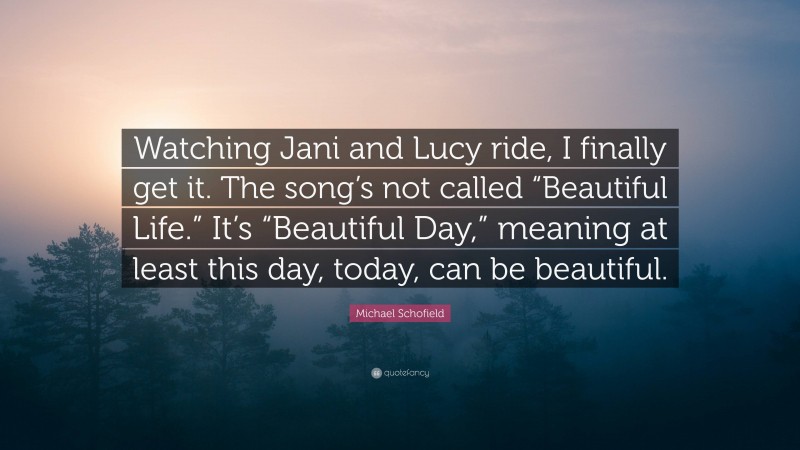 Michael Schofield Quote: “Watching Jani and Lucy ride, I finally get it. The song’s not called “Beautiful Life.” It’s “Beautiful Day,” meaning at least this day, today, can be beautiful.”