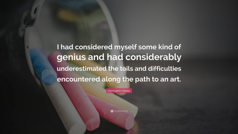 Hermann Hesse Quote: “I had considered myself some kind of genius and had considerably underestimated the toils and difficulties encountered along the path to an art.”