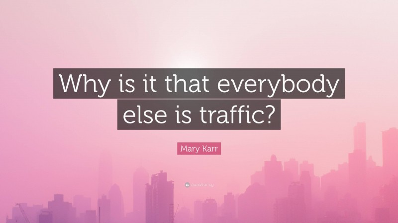 Mary Karr Quote: “Why is it that everybody else is traffic?”