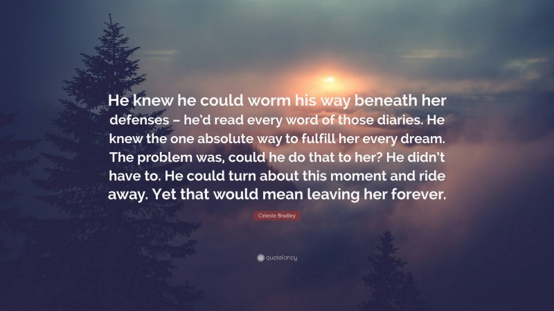 Celeste Bradley Quote: “He knew he could worm his way beneath her defenses – he’d read every word of those diaries. He knew the one absolute way to fulfill her every dream. The problem was, could he do that to her? He didn’t have to. He could turn about this moment and ride away. Yet that would mean leaving her forever.”