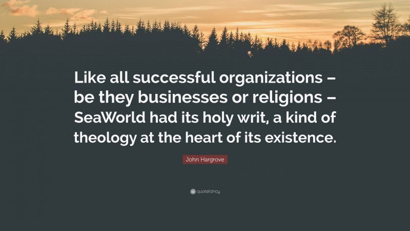 John Hargrove Quote: “Like all successful organizations – be they businesses or religions – SeaWorld had its holy writ, a kind of theology at the heart of its existence.”