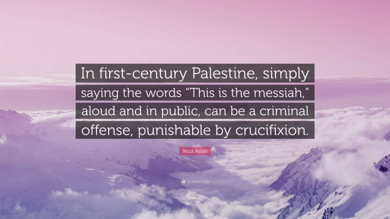 Reza Aslan Quote: “In first-century Palestine, simply saying the words “This is the messiah,” aloud and in public, can be a criminal offense, punishable by crucifixion.”