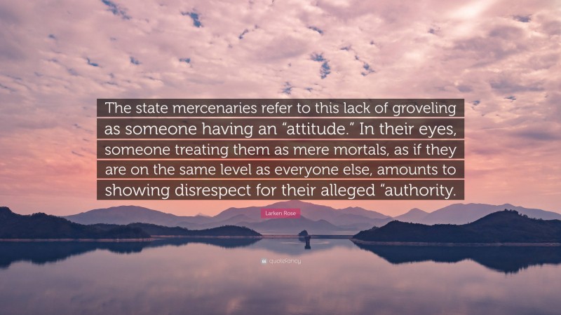 Larken Rose Quote: “The state mercenaries refer to this lack of groveling as someone having an “attitude.” In their eyes, someone treating them as mere mortals, as if they are on the same level as everyone else, amounts to showing disrespect for their alleged “authority.”