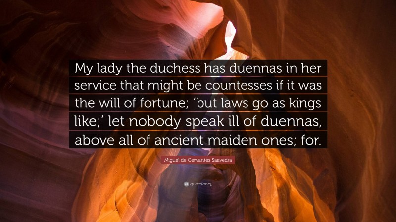 Miguel de Cervantes Saavedra Quote: “My lady the duchess has duennas in her service that might be countesses if it was the will of fortune; ‘but laws go as kings like;’ let nobody speak ill of duennas, above all of ancient maiden ones; for.”