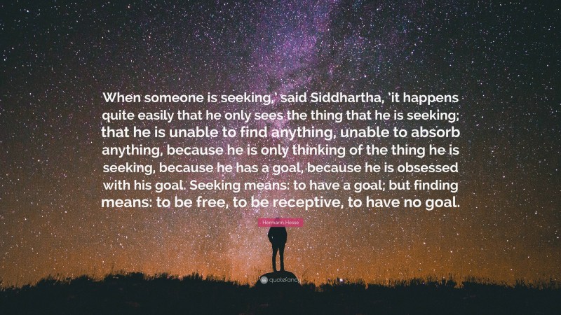 Hermann Hesse Quote: “When someone is seeking,’ said Siddhartha, ’it happens quite easily that he only sees the thing that he is seeking; that he is unable to find anything, unable to absorb anything, because he is only thinking of the thing he is seeking, because he has a goal, because he is obsessed with his goal. Seeking means: to have a goal; but finding means: to be free, to be receptive, to have no goal.”