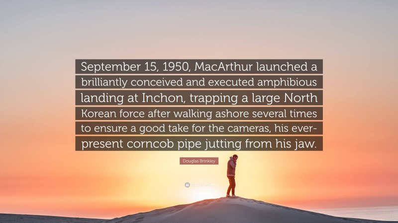 Douglas Brinkley Quote: “September 15, 1950, MacArthur launched a brilliantly conceived and executed amphibious landing at Inchon, trapping a large North Korean force after walking ashore several times to ensure a good take for the cameras, his ever-present corncob pipe jutting from his jaw.”