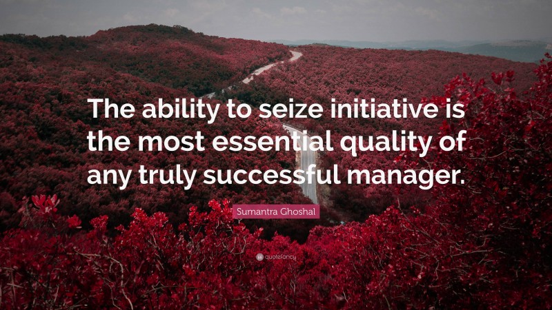 Sumantra Ghoshal Quote: “The ability to seize initiative is the most essential quality of any truly successful manager.”