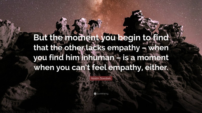 Kristin Dombek Quote: “But the moment you begin to find that the other lacks empathy – when you find him inhuman – is a moment when you can’t feel empathy, either.”
