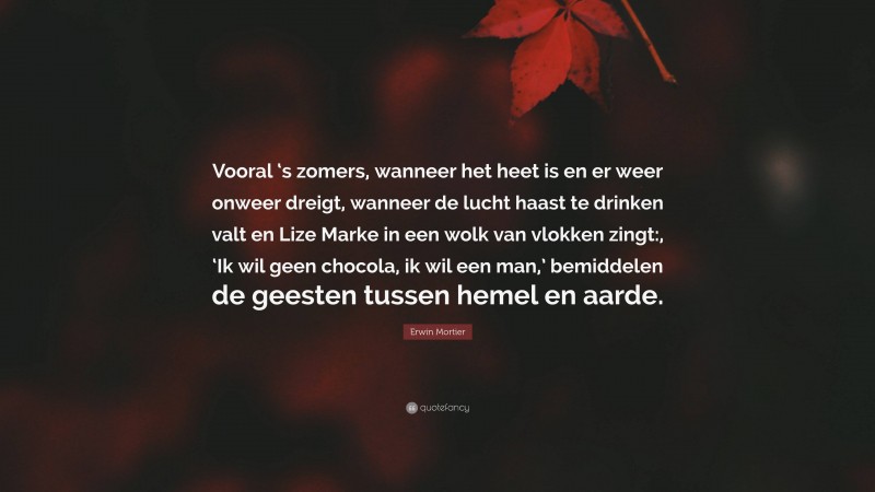 Erwin Mortier Quote: “Vooral ‘s zomers, wanneer het heet is en er weer onweer dreigt, wanneer de lucht haast te drinken valt en Lize Marke in een wolk van vlokken zingt:, ‘Ik wil geen chocola, ik wil een man,’ bemiddelen de geesten tussen hemel en aarde.”