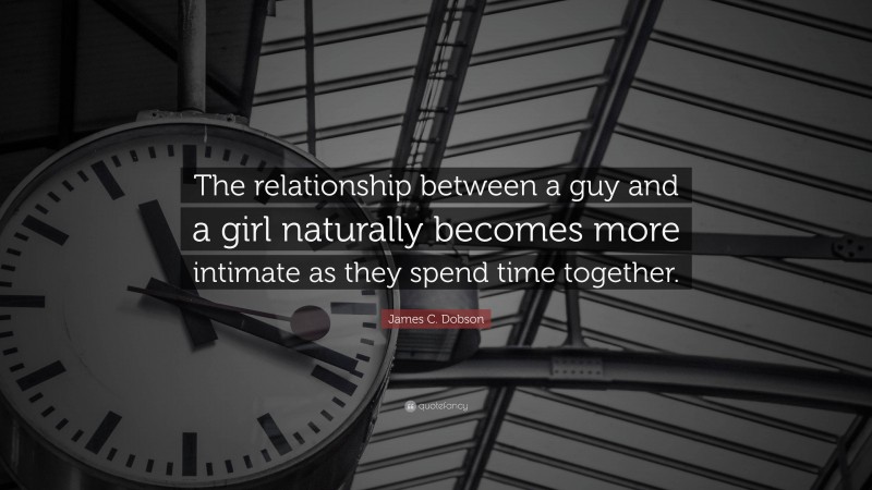 James C. Dobson Quote: “The relationship between a guy and a girl naturally becomes more intimate as they spend time together.”