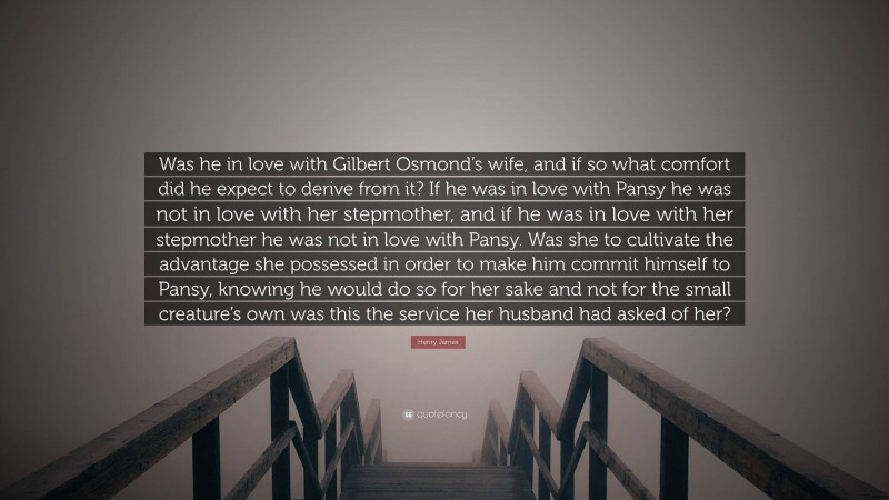 Henry James Quote: “Was he in love with Gilbert Osmond’s wife, and if so what comfort did he expect to derive from it? If he was in love with Pansy he was not in love with her stepmother, and if he was in love with her stepmother he was not in love with Pansy. Was she to cultivate the advantage she possessed in order to make him commit himself to Pansy, knowing he would do so for her sake and not for the small creature’s own was this the service her husband had asked of her?”