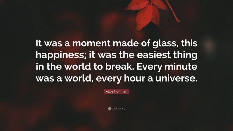 Alice Hoffman Quote: “It was a moment made of glass, this happiness; it was the easiest thing in the world to break. Every minute was a world, every hour a universe.”