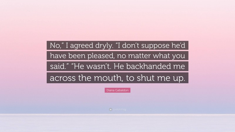 Diana Gabaldon Quote: “No,” I agreed dryly. “I don’t suppose he’d have been pleased, no matter what you said.” “He wasn’t. He backhanded me across the mouth, to shut me up.”