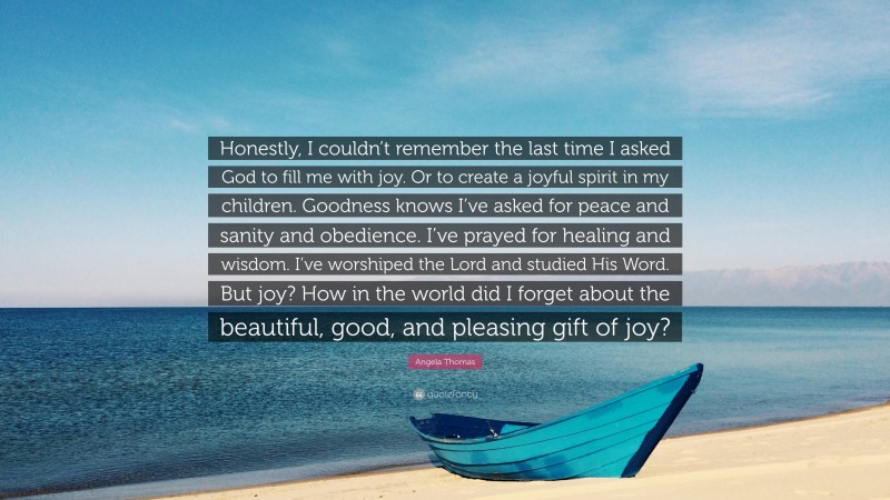 Angela Thomas Quote: “Honestly, I couldn’t remember the last time I asked God to fill me with joy. Or to create a joyful spirit in my children. Goodness knows I’ve asked for peace and sanity and obedience. I’ve prayed for healing and wisdom. I’ve worshiped the Lord and studied His Word. But joy? How in the world did I forget about the beautiful, good, and pleasing gift of joy?”