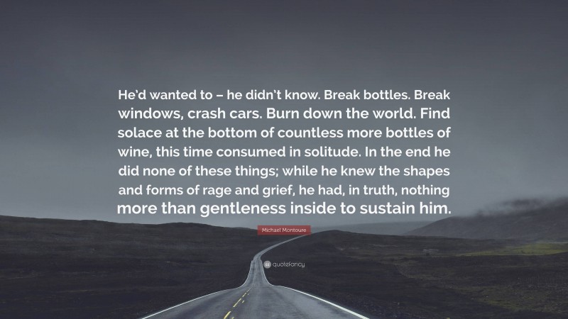 Michael Montoure Quote: “He’d wanted to – he didn’t know. Break bottles. Break windows, crash cars. Burn down the world. Find solace at the bottom of countless more bottles of wine, this time consumed in solitude. In the end he did none of these things; while he knew the shapes and forms of rage and grief, he had, in truth, nothing more than gentleness inside to sustain him.”