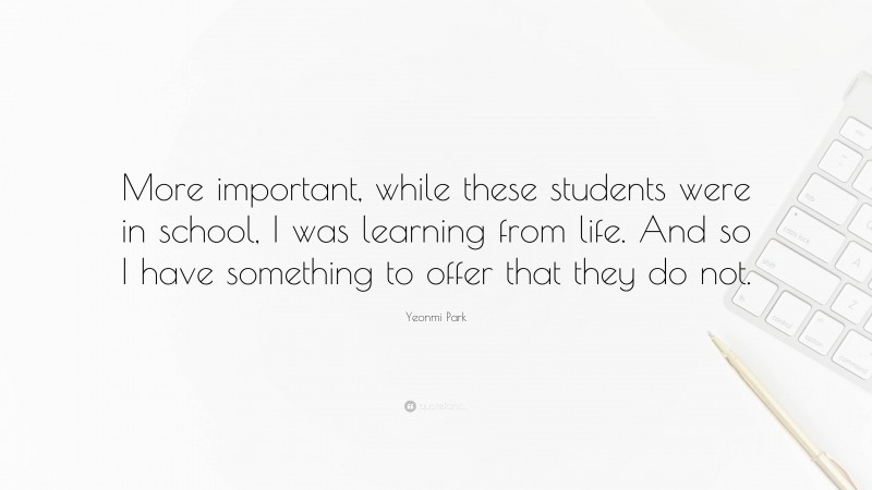 Yeonmi Park Quote: “More important, while these students were in school, I was learning from life. And so I have something to offer that they do not.”