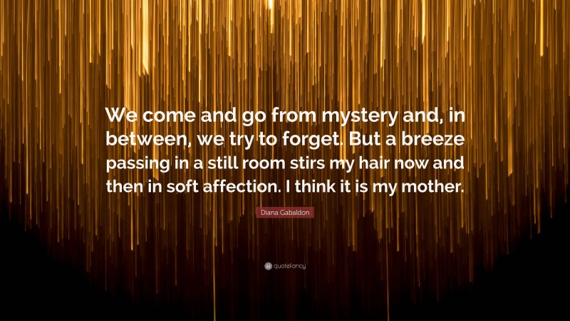 Diana Gabaldon Quote: “We come and go from mystery and, in between, we try to forget. But a breeze passing in a still room stirs my hair now and then in soft affection. I think it is my mother.”