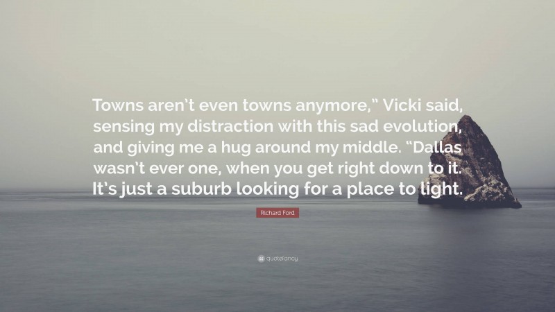 Richard Ford Quote: “Towns aren’t even towns anymore,” Vicki said, sensing my distraction with this sad evolution, and giving me a hug around my middle. “Dallas wasn’t ever one, when you get right down to it. It’s just a suburb looking for a place to light.”