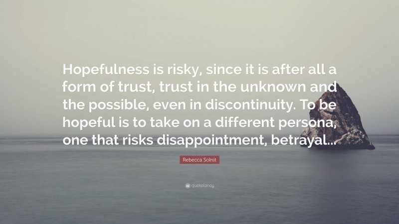 Rebecca Solnit Quote: “Hopefulness is risky, since it is after all a form of trust, trust in the unknown and the possible, even in discontinuity. To be hopeful is to take on a different persona, one that risks disappointment, betrayal...”