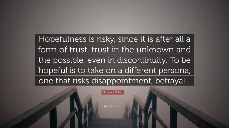 Rebecca Solnit Quote: “Hopefulness is risky, since it is after all a form of trust, trust in the unknown and the possible, even in discontinuity. To be hopeful is to take on a different persona, one that risks disappointment, betrayal...”