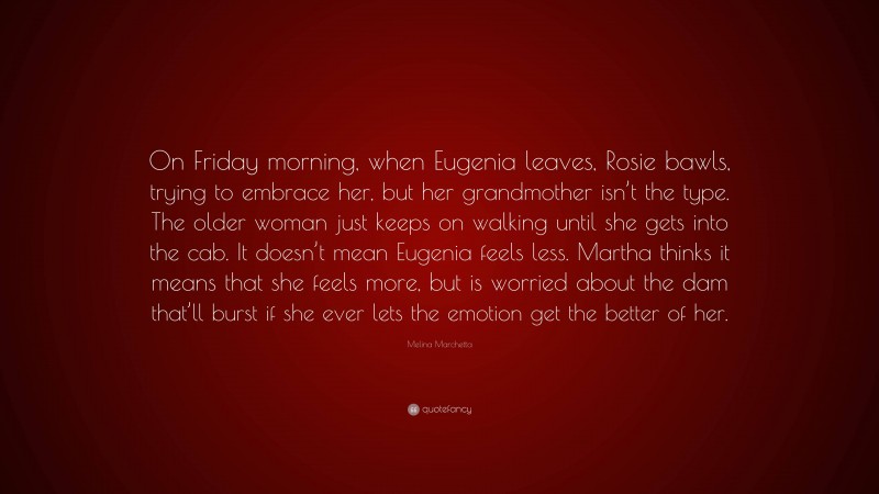 Melina Marchetta Quote: “On Friday morning, when Eugenia leaves, Rosie bawls, trying to embrace her, but her grandmother isn’t the type. The older woman just keeps on walking until she gets into the cab. It doesn’t mean Eugenia feels less. Martha thinks it means that she feels more, but is worried about the dam that’ll burst if she ever lets the emotion get the better of her.”