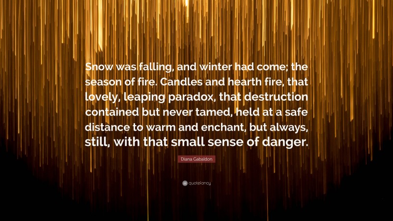 Diana Gabaldon Quote: “Snow was falling, and winter had come; the season of fire. Candles and hearth fire, that lovely, leaping paradox, that destruction contained but never tamed, held at a safe distance to warm and enchant, but always, still, with that small sense of danger.”