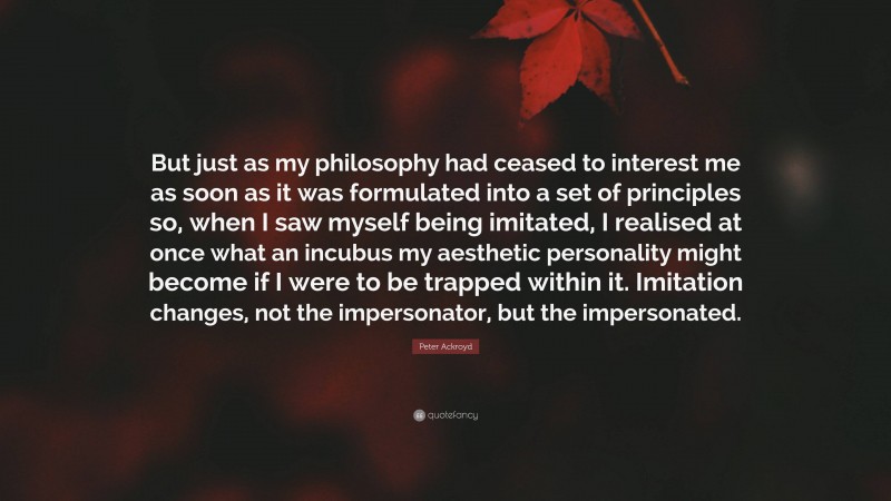 Peter Ackroyd Quote: “But just as my philosophy had ceased to interest me as soon as it was formulated into a set of principles so, when I saw myself being imitated, I realised at once what an incubus my aesthetic personality might become if I were to be trapped within it. Imitation changes, not the impersonator, but the impersonated.”
