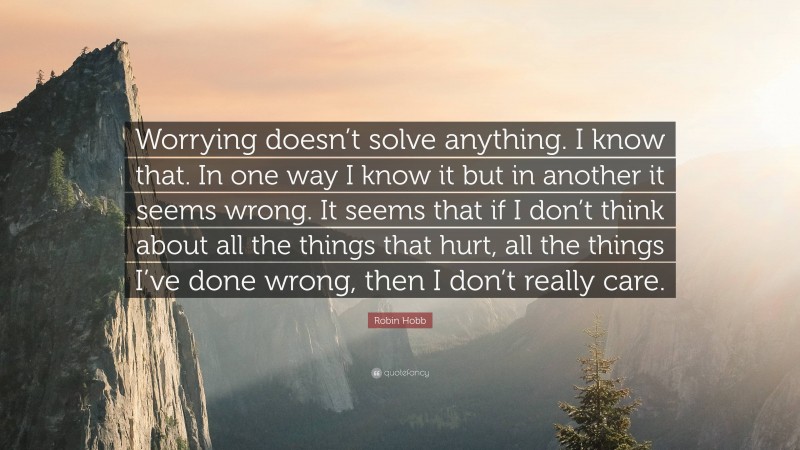 Robin Hobb Quote: “Worrying doesn’t solve anything. I know that. In one way I know it but in another it seems wrong. It seems that if I don’t think about all the things that hurt, all the things I’ve done wrong, then I don’t really care.”