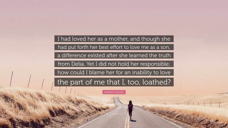 Kathleen Grissom Quote: “I had loved her as a mother, and though she had put forth her best effort to love me as a son, a difference existed after she learned the truth from Delia. Yet I did not hold her responsible; how could I blame her for an inability to love the part of me that I, too, loathed?”