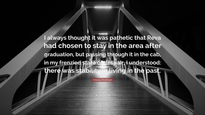 Ottessa Moshfegh Quote: “I always thought it was pathetic that Reva had chosen to stay in the area after graduation, but passing through it in the cab, in my frenzied state of despair, I understood: there was stability in living in the past.”