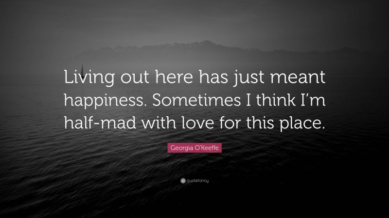 Georgia O'Keeffe Quote: “Living out here has just meant happiness. Sometimes I think I’m half-mad with love for this place.”