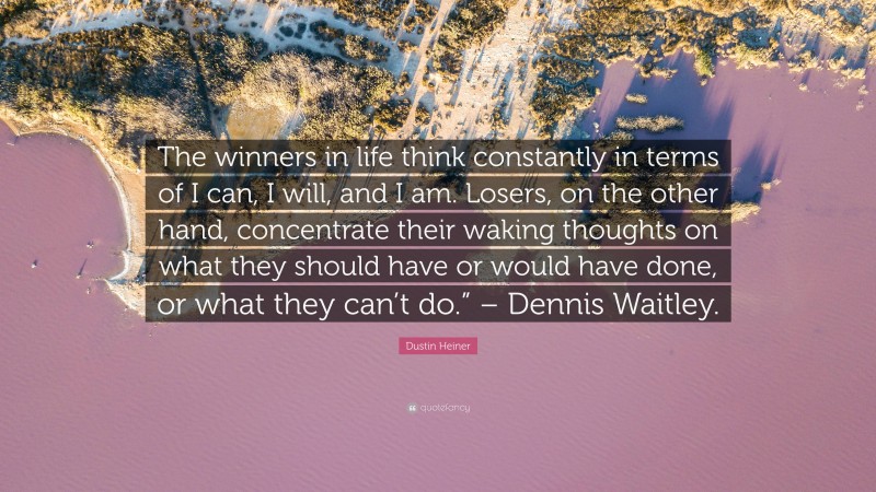 Dustin Heiner Quote: “The winners in life think constantly in terms of I can, I will, and I am. Losers, on the other hand, concentrate their waking thoughts on what they should have or would have done, or what they can’t do.” – Dennis Waitley.”