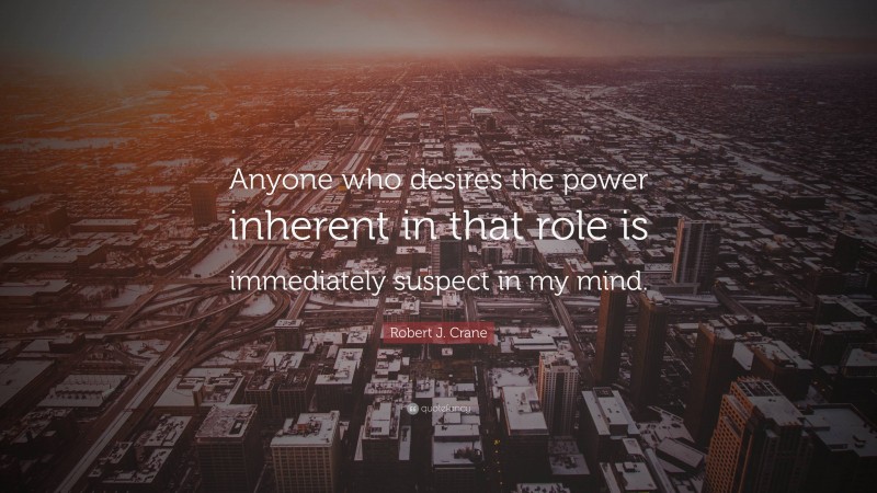 Robert J. Crane Quote: “Anyone who desires the power inherent in that role is immediately suspect in my mind.”