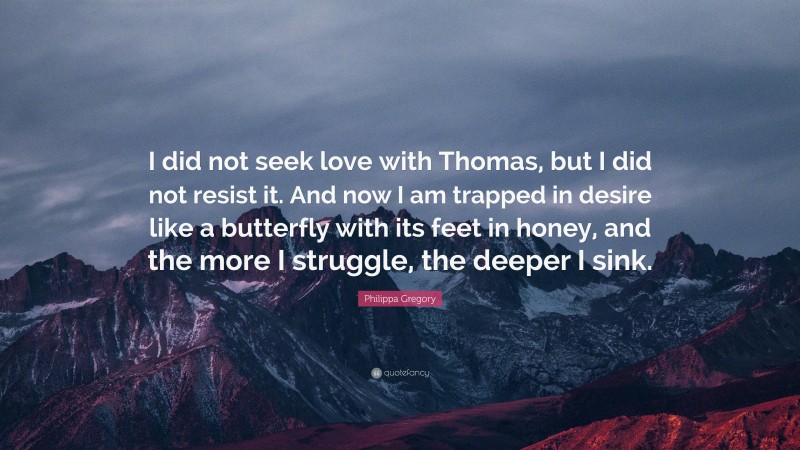 Philippa Gregory Quote: “I did not seek love with Thomas, but I did not resist it. And now I am trapped in desire like a butterfly with its feet in honey, and the more I struggle, the deeper I sink.”