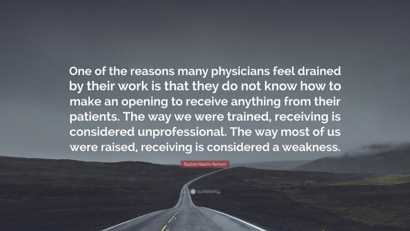 Rachel Naomi Remen Quote: “One of the reasons many physicians feel drained by their work is that they do not know how to make an opening to receive anything from their patients. The way we were trained, receiving is considered unprofessional. The way most of us were raised, receiving is considered a weakness.”