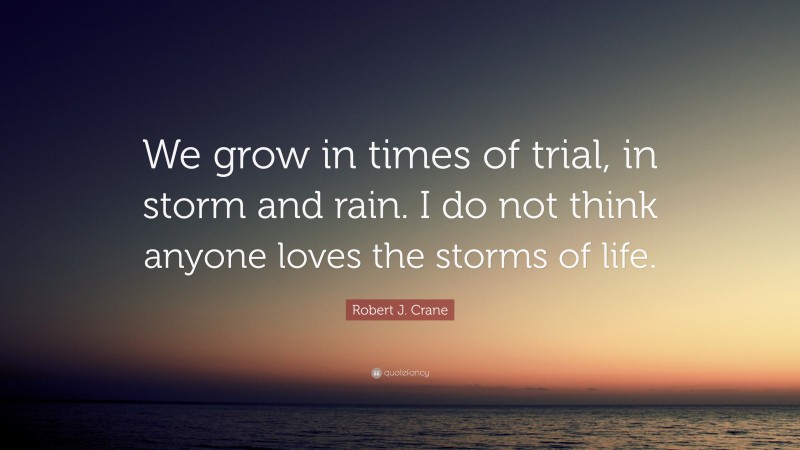 Robert J. Crane Quote: “We grow in times of trial, in storm and rain. I do not think anyone loves the storms of life.”