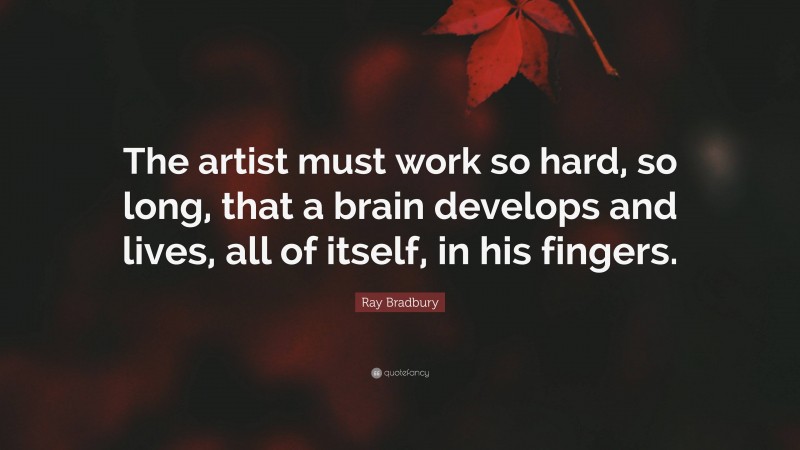 Ray Bradbury Quote: “The artist must work so hard, so long, that a brain develops and lives, all of itself, in his fingers.”