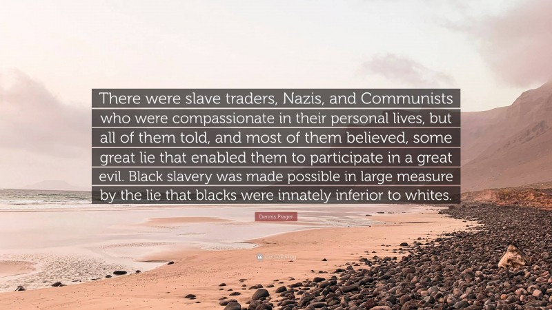 Dennis Prager Quote: “There were slave traders, Nazis, and Communists who were compassionate in their personal lives, but all of them told, and most of them believed, some great lie that enabled them to participate in a great evil. Black slavery was made possible in large measure by the lie that blacks were innately inferior to whites.”