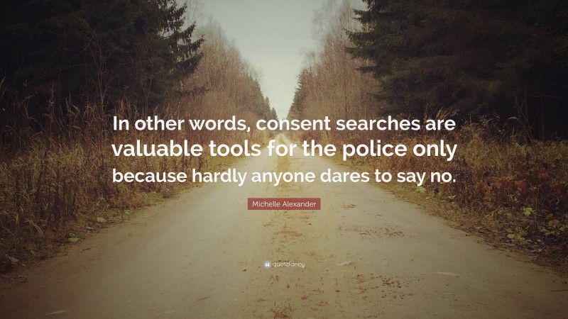 Michelle Alexander Quote: “In other words, consent searches are valuable tools for the police only because hardly anyone dares to say no.”