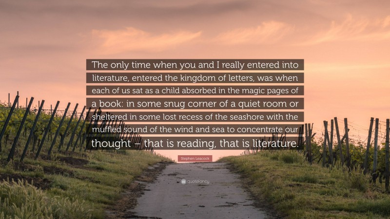 Stephen Leacock Quote: “The only time when you and I really entered into literature, entered the kingdom of letters, was when each of us sat as a child absorbed in the magic pages of a book: in some snug corner of a quiet room or sheltered in some lost recess of the seashore with the muffled sound of the wind and sea to concentrate our thought – that is reading, that is literature.”