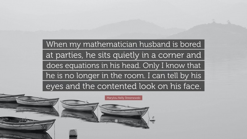 Marylou Kelly Streznewski Quote: “When my mathematician husband is bored at parties, he sits quietly in a corner and does equations in his head. Only I know that he is no longer in the room. I can tell by his eyes and the contented look on his face.”