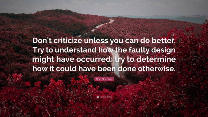 Don Norman Quote: “Don’t criticize unless you can do better. Try to understand how the faulty design might have occurred: try to determine how it could have been done otherwise.”