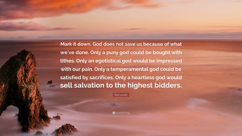 Max Lucado Quote: “Mark it down. God does not save us because of what we’ve done. Only a puny god could be bought with tithes. Only an egotistical god would be impressed with our pain. Only a temperamental god could be satisfied by sacrifices. Only a heartless god would sell salvation to the highest bidders.”