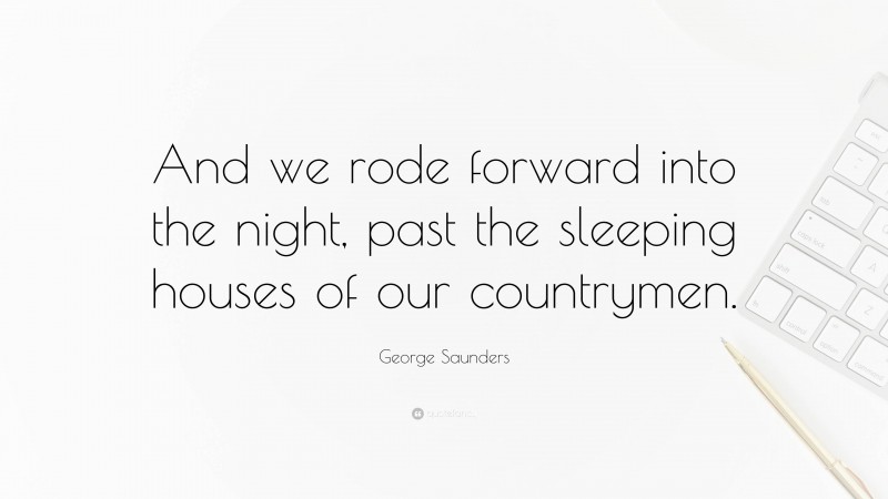 George Saunders Quote: “And we rode forward into the night, past the sleeping houses of our countrymen.”