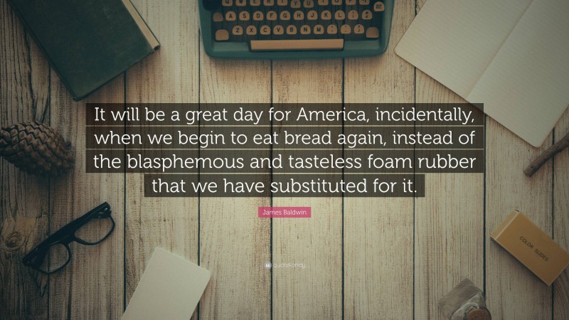 James Baldwin Quote: “It will be a great day for America, incidentally, when we begin to eat bread again, instead of the blasphemous and tasteless foam rubber that we have substituted for it.”