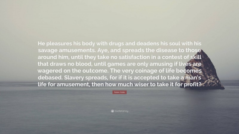Robin Hobb Quote: “He pleasures his body with drugs and deadens his soul with his savage amusements. Aye, and spreads the disease to those around him, until they take no satisfaction in a contest of skill that draws no blood, until games are only amusing if lives are wagered on the outcome. The very coinage of life becomes debased. Slavery spreads, for if it is accepted to take a man’s life for amusement, then how much wiser to take it for profit?”