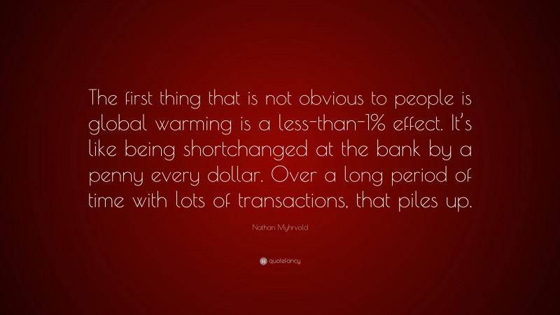 Nathan Myhrvold Quote: “The first thing that is not obvious to people is global warming is a less-than-1% effect. It’s like being shortchanged at the bank by a penny every dollar. Over a long period of time with lots of transactions, that piles up.”